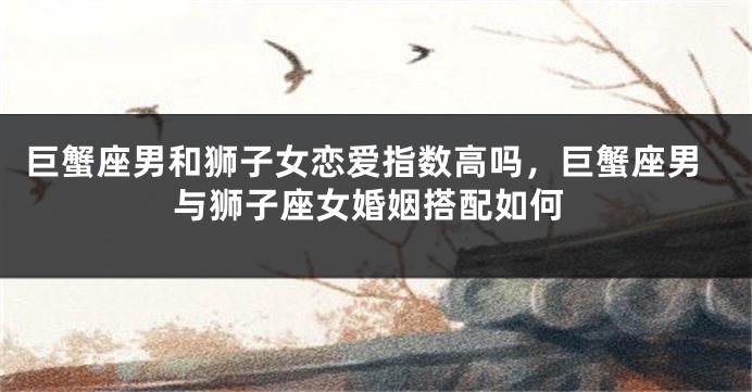 巨蟹座男和狮子女恋爱指数高吗，巨蟹座男与狮子座女婚姻搭配如何
