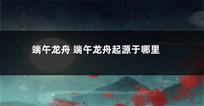 端午龙舟 端午龙舟起源于哪里