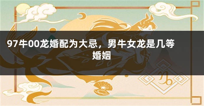 97牛00龙婚配为大忌，男牛女龙是几等婚姻