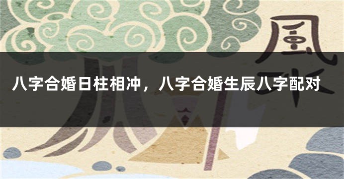 八字合婚日柱相冲，八字合婚生辰八字配对