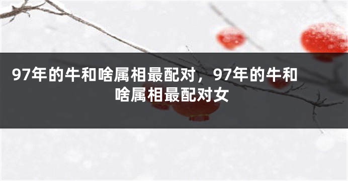 97年的牛和啥属相最配对，97年的牛和啥属相最配对女