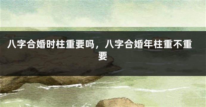 八字合婚时柱重要吗，八字合婚年柱重不重要