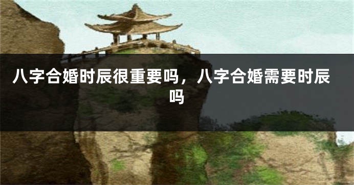 八字合婚时辰很重要吗，八字合婚需要时辰吗