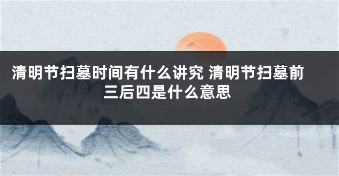清明节扫墓时间有什么讲究 清明节扫墓前三后四是什么意思