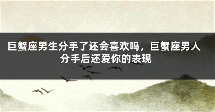 巨蟹座男生分手了还会喜欢吗，巨蟹座男人分手后还爱你的表现