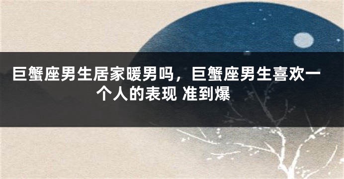 巨蟹座男生居家暖男吗，巨蟹座男生喜欢一个人的表现 准到爆