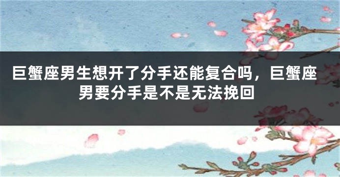 巨蟹座男生想开了分手还能复合吗，巨蟹座男要分手是不是无法挽回