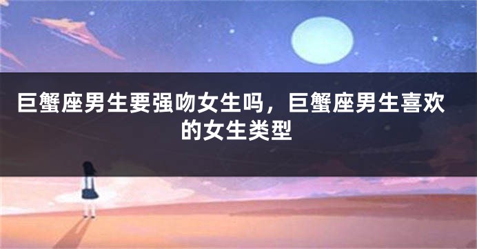 巨蟹座男生要强吻女生吗，巨蟹座男生喜欢的女生类型