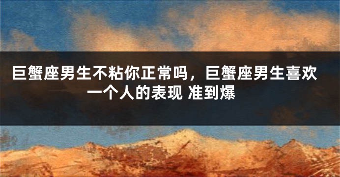 巨蟹座男生不粘你正常吗，巨蟹座男生喜欢一个人的表现 准到爆
