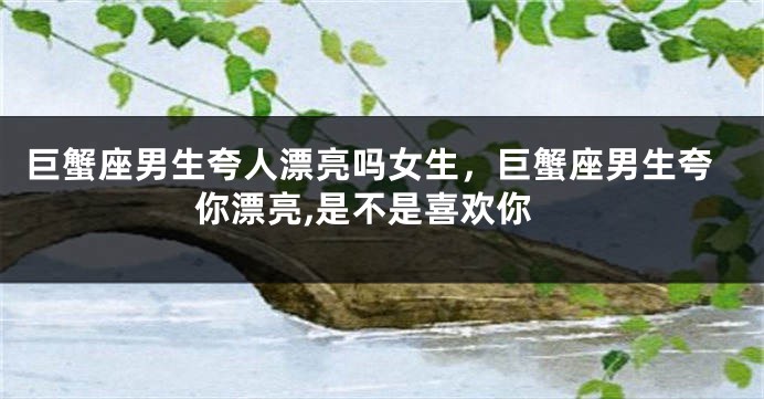 巨蟹座男生夸人漂亮吗女生，巨蟹座男生夸你漂亮,是不是喜欢你