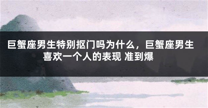 巨蟹座男生特别抠门吗为什么，巨蟹座男生喜欢一个人的表现 准到爆