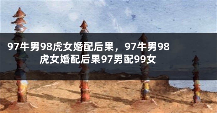 97牛男98虎女婚配后果，97牛男98虎女婚配后果97男配99女