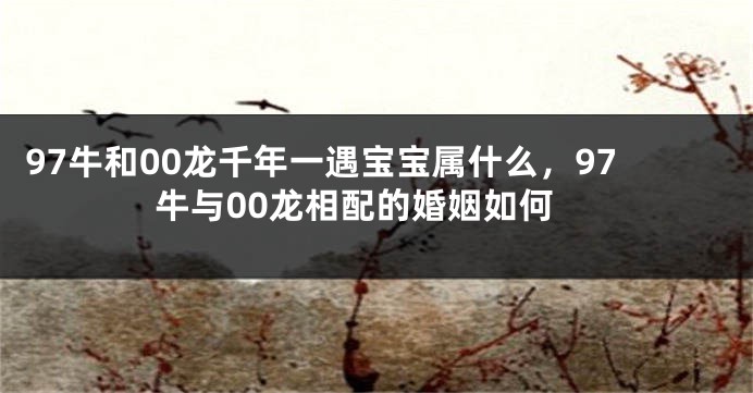 97牛和00龙千年一遇宝宝属什么，97牛与00龙相配的婚姻如何