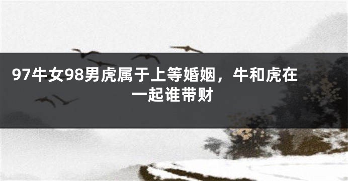 97牛女98男虎属于上等婚姻，牛和虎在一起谁带财