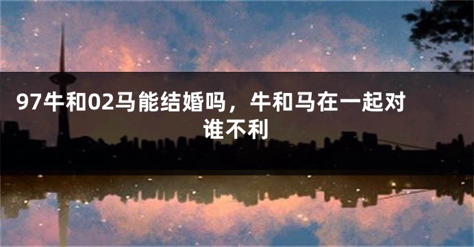 97牛和02马能结婚吗，牛和马在一起对谁不利