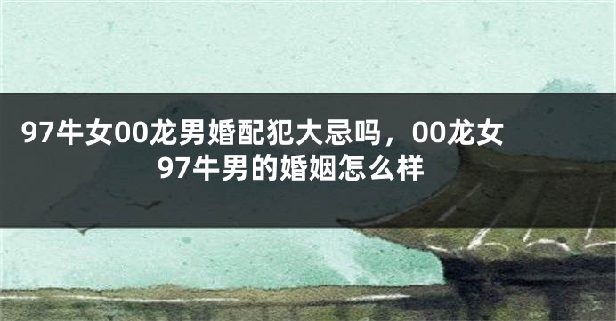 97牛女00龙男婚配犯大忌吗，00龙女97牛男的婚姻怎么样
