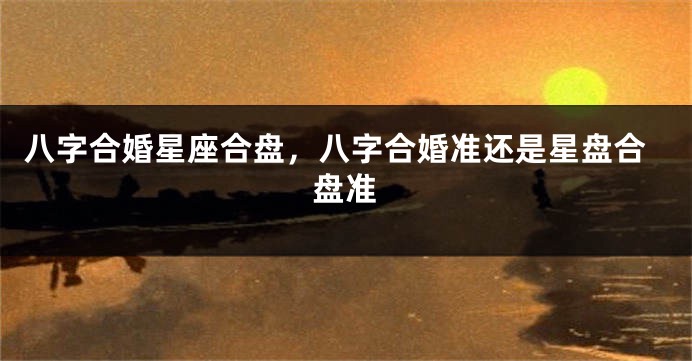 八字合婚星座合盘，八字合婚准还是星盘合盘准