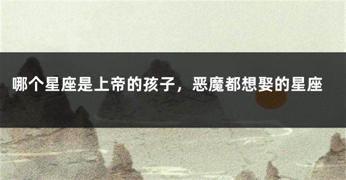 哪个星座是上帝的孩子，恶魔都想娶的星座