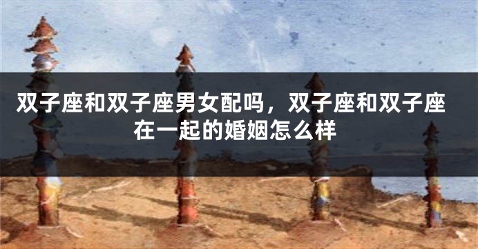 双子座和双子座男女配吗，双子座和双子座在一起的婚姻怎么样