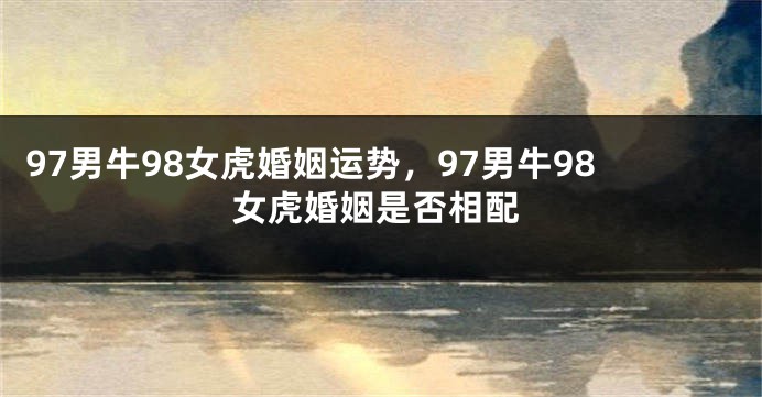 97男牛98女虎婚姻运势，97男牛98女虎婚姻是否相配