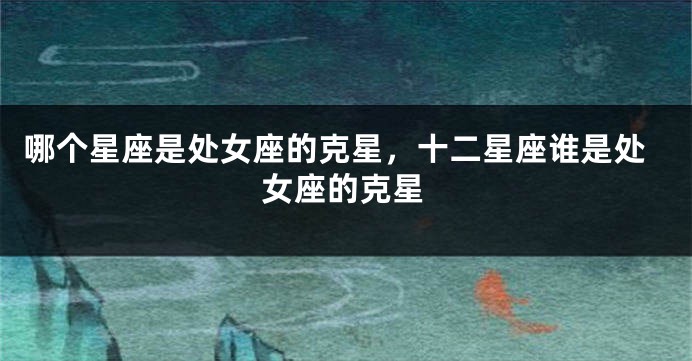 哪个星座是处女座的克星，十二星座谁是处女座的克星