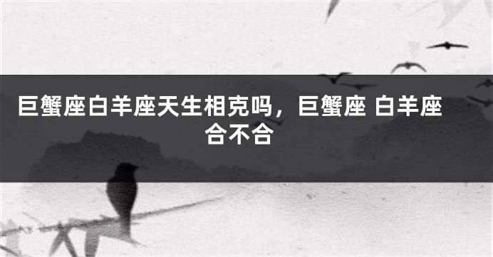 巨蟹座白羊座天生相克吗，巨蟹座 白羊座 合不合