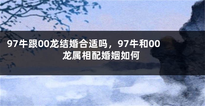 97牛跟00龙结婚合适吗，97牛和00龙属相配婚姻如何