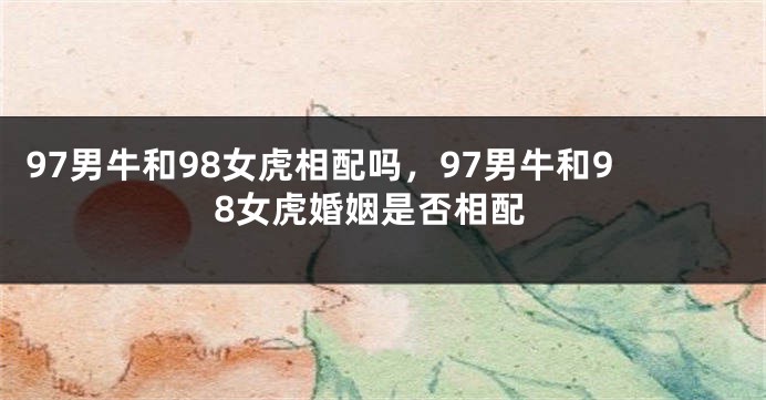 97男牛和98女虎相配吗，97男牛和98女虎婚姻是否相配