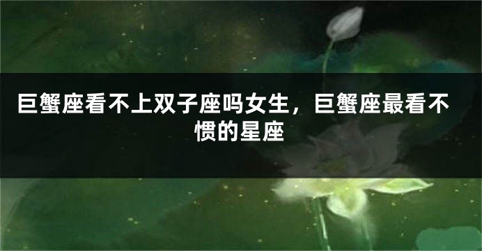 巨蟹座看不上双子座吗女生，巨蟹座最看不惯的星座