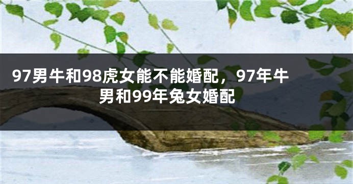 97男牛和98虎女能不能婚配，97年牛男和99年兔女婚配