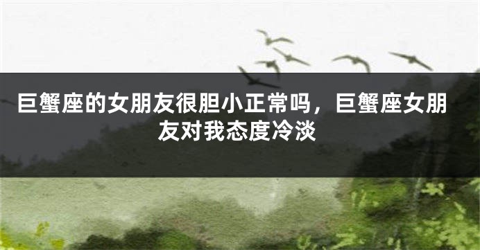 巨蟹座的女朋友很胆小正常吗，巨蟹座女朋友对我态度冷淡
