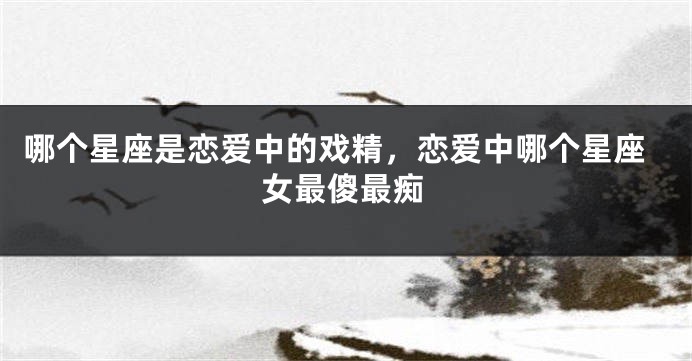 哪个星座是恋爱中的戏精，恋爱中哪个星座女最傻最痴