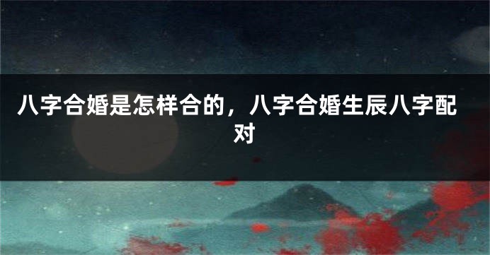 八字合婚是怎样合的，八字合婚生辰八字配对