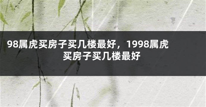 98属虎买房子买几楼最好，1998属虎买房子买几楼最好