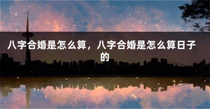 八字合婚是怎么算，八字合婚是怎么算日子的