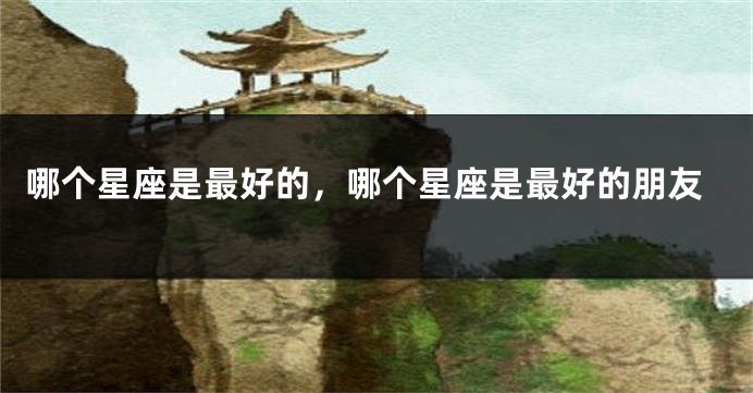 哪个星座是最好的，哪个星座是最好的朋友