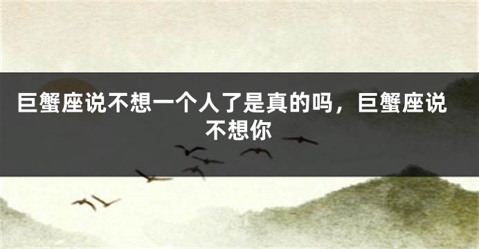 巨蟹座说不想一个人了是真的吗，巨蟹座说不想你