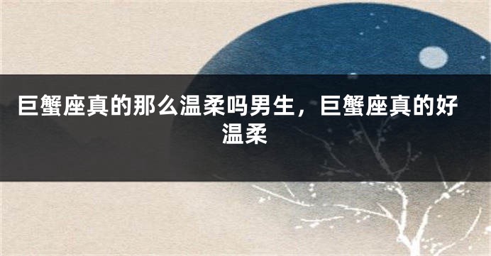 巨蟹座真的那么温柔吗男生，巨蟹座真的好温柔