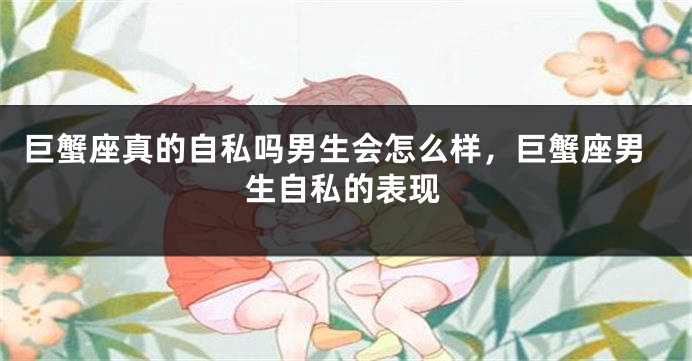 巨蟹座真的自私吗男生会怎么样，巨蟹座男生自私的表现