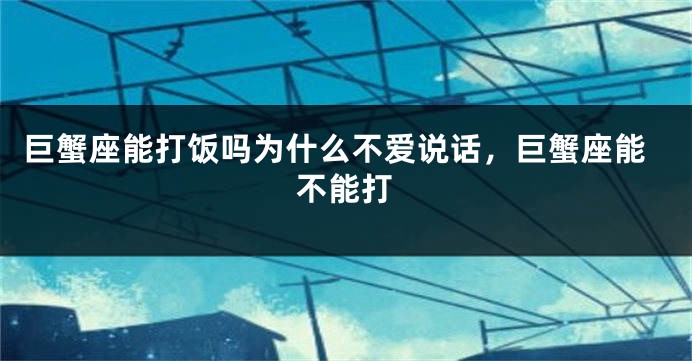 巨蟹座能打饭吗为什么不爱说话，巨蟹座能不能打
