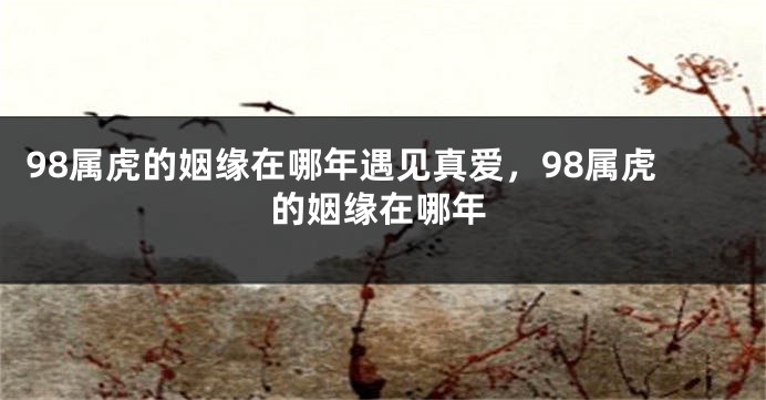 98属虎的姻缘在哪年遇见真爱，98属虎的姻缘在哪年