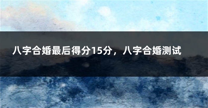 八字合婚最后得分15分，八字合婚测试