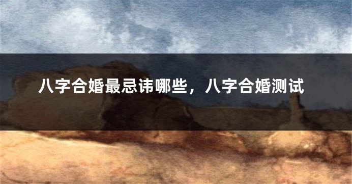 八字合婚最忌讳哪些，八字合婚测试