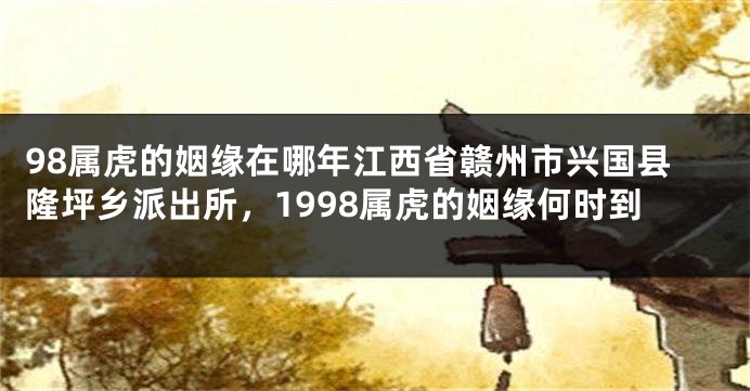 98属虎的姻缘在哪年江西省赣州市兴国县隆坪乡派出所，1998属虎的姻缘何时到