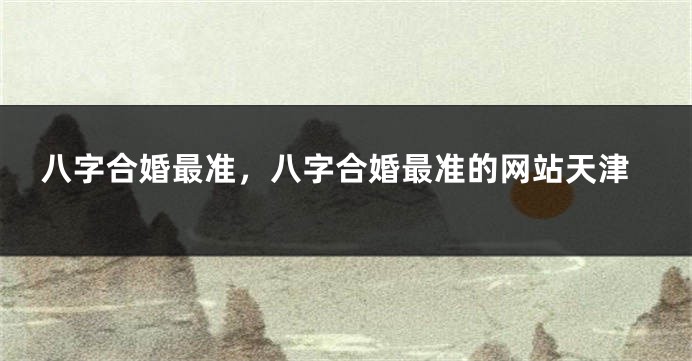 八字合婚最准，八字合婚最准的网站天津