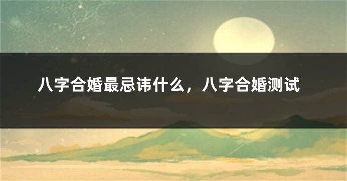 八字合婚最忌讳什么，八字合婚测试