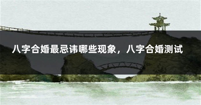 八字合婚最忌讳哪些现象，八字合婚测试