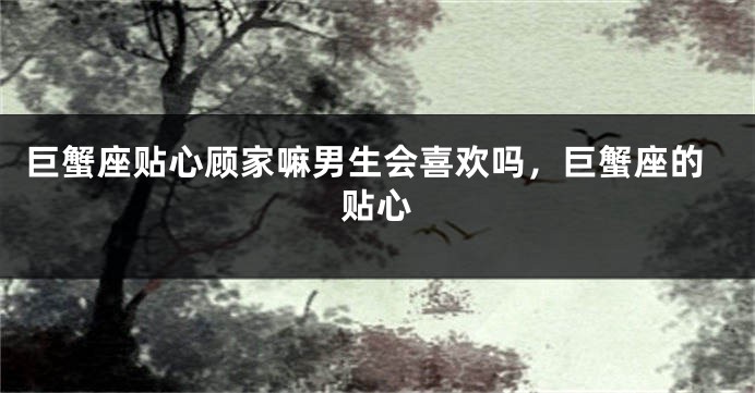巨蟹座贴心顾家嘛男生会喜欢吗，巨蟹座的贴心