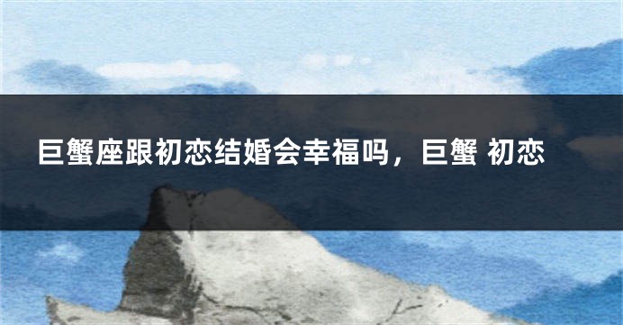 巨蟹座跟初恋结婚会幸福吗，巨蟹 初恋