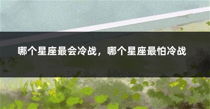 哪个星座最会冷战，哪个星座最怕冷战